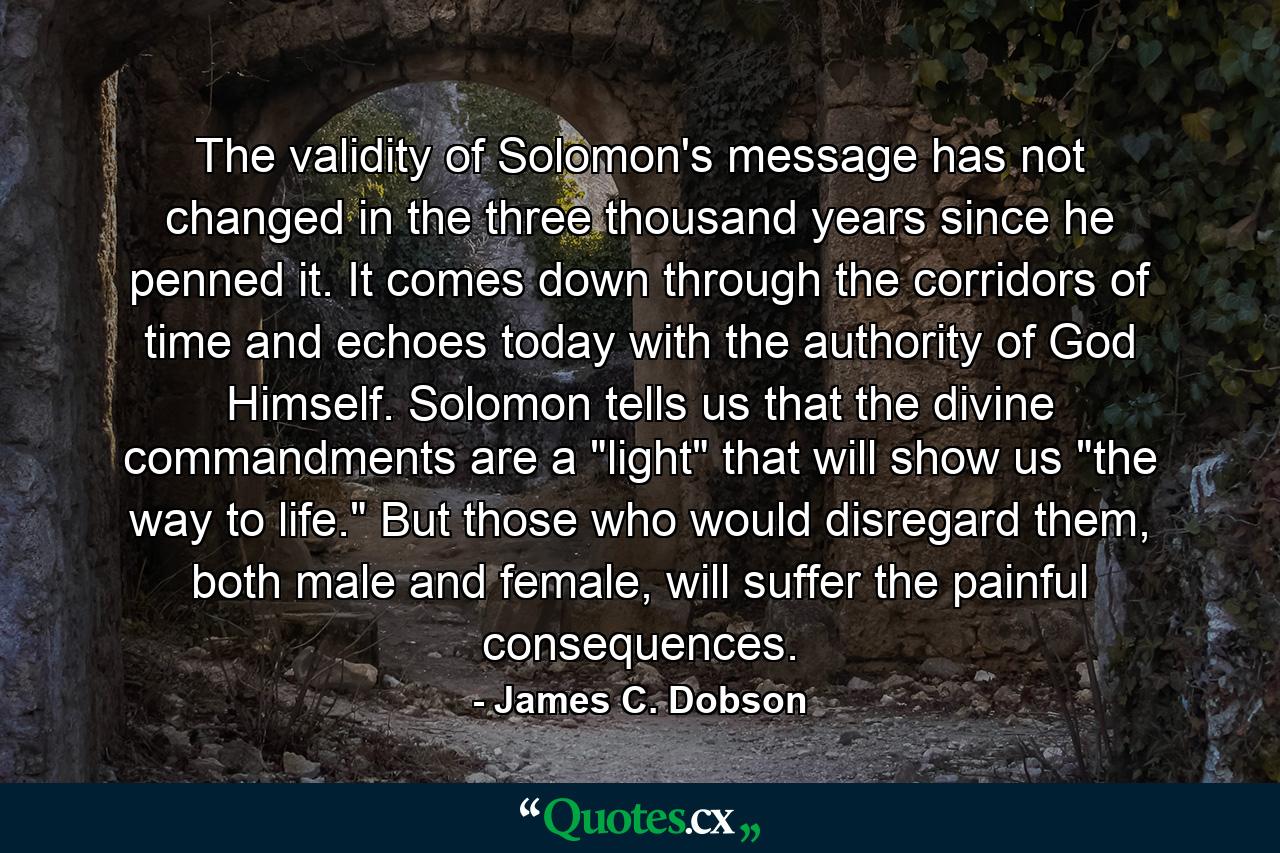 The validity of Solomon's message has not changed in the three thousand years since he penned it. It comes down through the corridors of time and echoes today with the authority of God Himself. Solomon tells us that the divine commandments are a 