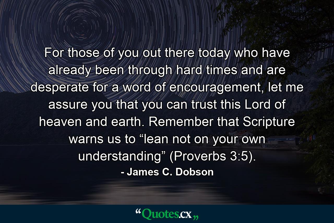 For those of you out there today who have already been through hard times and are desperate for a word of encouragement, let me assure you that you can trust this Lord of heaven and earth. Remember that Scripture warns us to “lean not on your own understanding” (Proverbs 3:5). - Quote by James C. Dobson