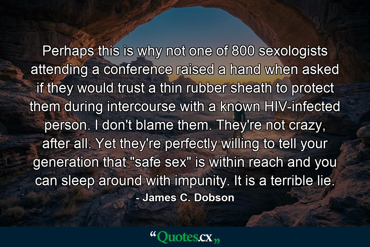 Perhaps this is why not one of 800 sexologists attending a conference raised a hand when asked if they would trust a thin rubber sheath to protect them during intercourse with a known HIV-infected person. I don't blame them. They're not crazy, after all. Yet they're perfectly willing to tell your generation that 