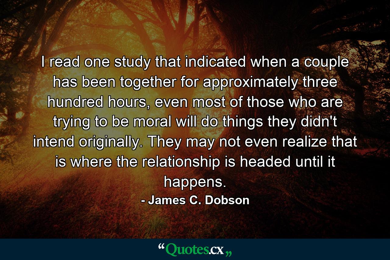 I read one study that indicated when a couple has been together for approximately three hundred hours, even most of those who are trying to be moral will do things they didn't intend originally. They may not even realize that is where the relationship is headed until it happens. - Quote by James C. Dobson