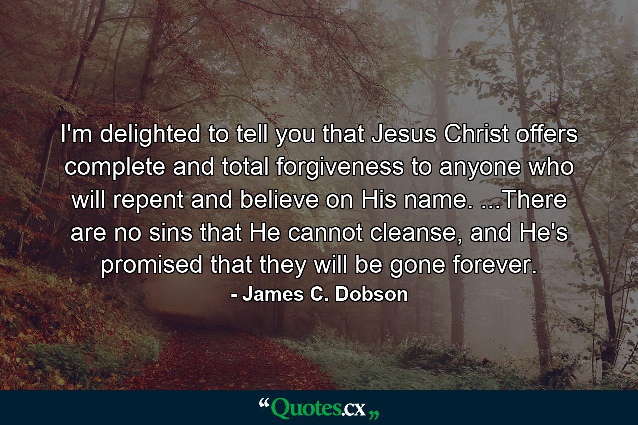 I'm delighted to tell you that Jesus Christ offers complete and total forgiveness to anyone who will repent and believe on His name. ...There are no sins that He cannot cleanse, and He's promised that they will be gone forever. - Quote by James C. Dobson