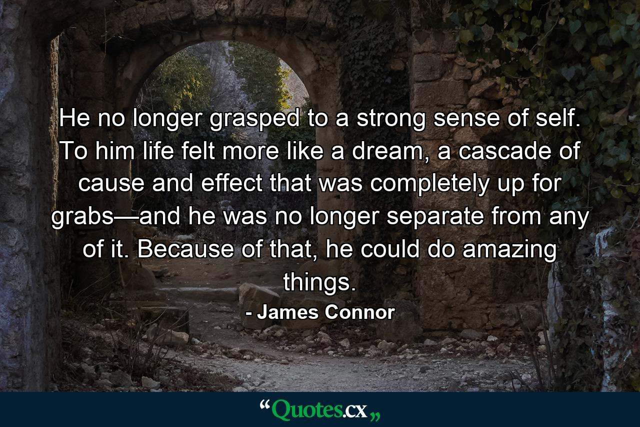 He no longer grasped to a strong sense of self. To him life felt more like a dream, a cascade of cause and effect that was completely up for grabs—and he was no longer separate from any of it. Because of that, he could do amazing things. - Quote by James Connor