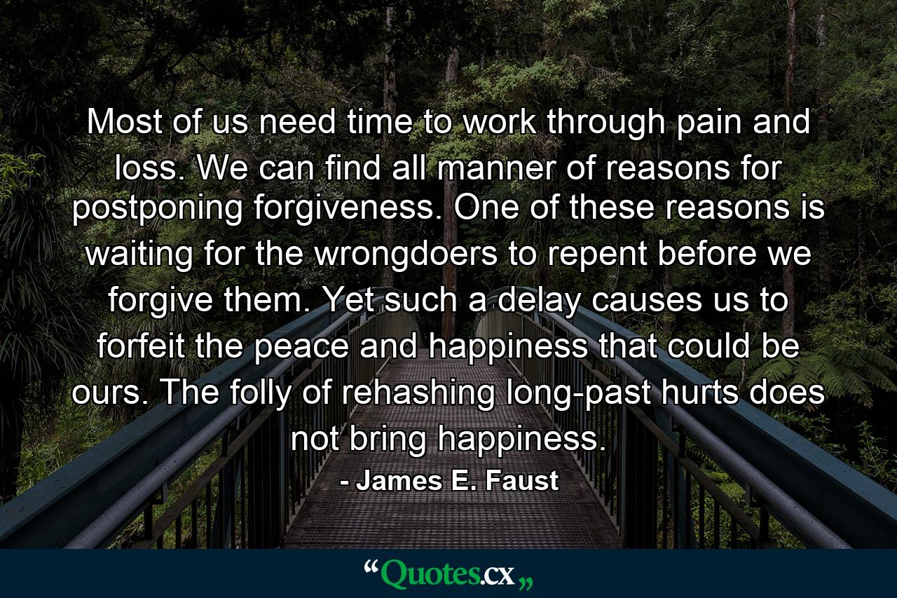 Most of us need time to work through pain and loss. We can find all manner of reasons for postponing forgiveness. One of these reasons is waiting for the wrongdoers to repent before we forgive them. Yet such a delay causes us to forfeit the peace and happiness that could be ours. The folly of rehashing long-past hurts does not bring happiness. - Quote by James E. Faust