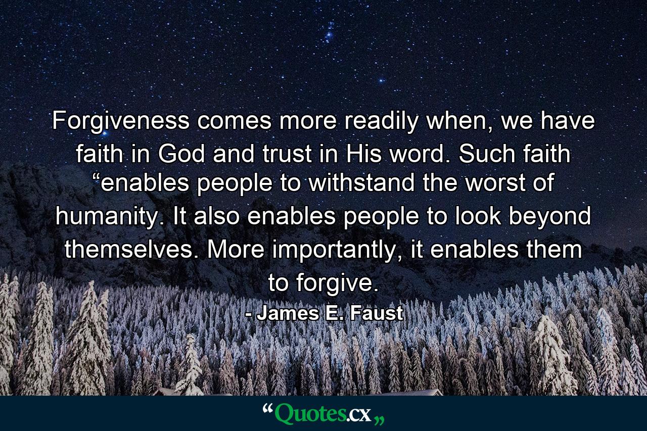 Forgiveness comes more readily when, we have faith in God and trust in His word. Such faith “enables people to withstand the worst of humanity. It also enables people to look beyond themselves. More importantly, it enables them to forgive. - Quote by James E. Faust