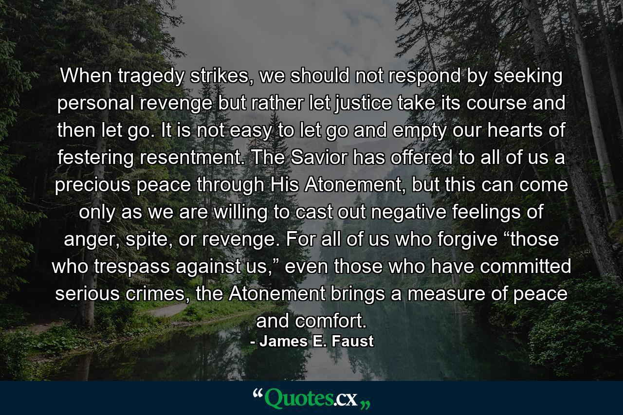 When tragedy strikes, we should not respond by seeking personal revenge but rather let justice take its course and then let go. It is not easy to let go and empty our hearts of festering resentment. The Savior has offered to all of us a precious peace through His Atonement, but this can come only as we are willing to cast out negative feelings of anger, spite, or revenge. For all of us who forgive “those who trespass against us,” even those who have committed serious crimes, the Atonement brings a measure of peace and comfort. - Quote by James E. Faust