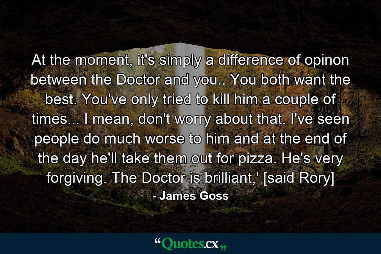 At the moment, it's simply a difference of opinon between the Doctor and you.. You both want the best. You've only tried to kill him a couple of times... I mean, don't worry about that. I've seen people do much worse to him and at the end of the day he'll take them out for pizza. He's very forgiving. The Doctor is brilliant,' [said Rory] - Quote by James Goss