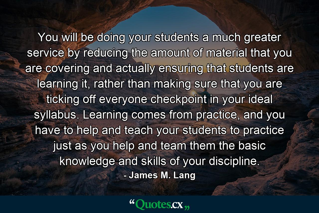 You will be doing your students a much greater service by reducing the amount of material that you are covering and actually ensuring that students are learning it, rather than making sure that you are ticking off everyone checkpoint in your ideal syllabus. Learning comes from practice, and you have to help and teach your students to practice just as you help and team them the basic knowledge and skills of your discipline. - Quote by James M. Lang