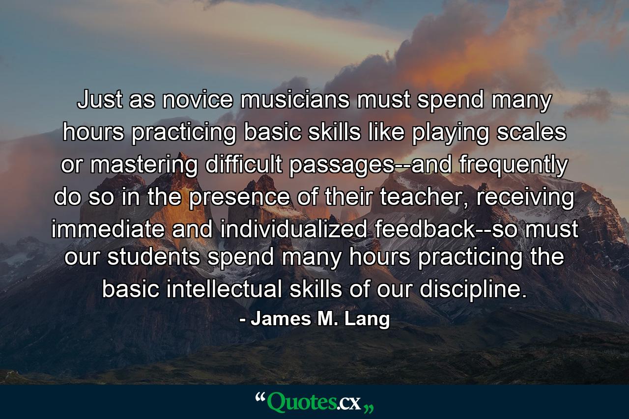 Just as novice musicians must spend many hours practicing basic skills like playing scales or mastering difficult passages--and frequently do so in the presence of their teacher, receiving immediate and individualized feedback--so must our students spend many hours practicing the basic intellectual skills of our discipline. - Quote by James M. Lang