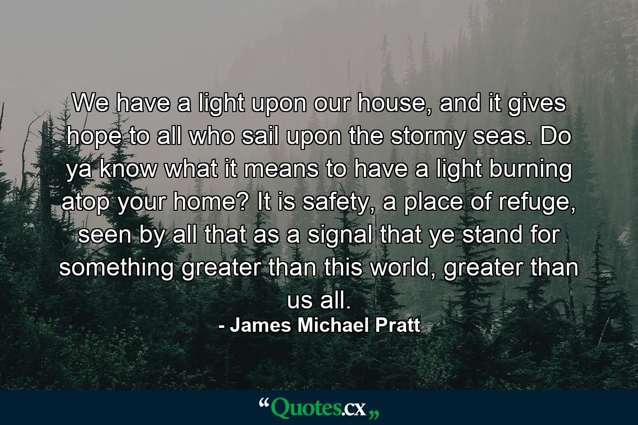 We have a light upon our house, and it gives hope to all who sail upon the stormy seas. Do ya know what it means to have a light burning atop your home? It is safety, a place of refuge, seen by all that as a signal that ye stand for something greater than this world, greater than us all. - Quote by James Michael Pratt