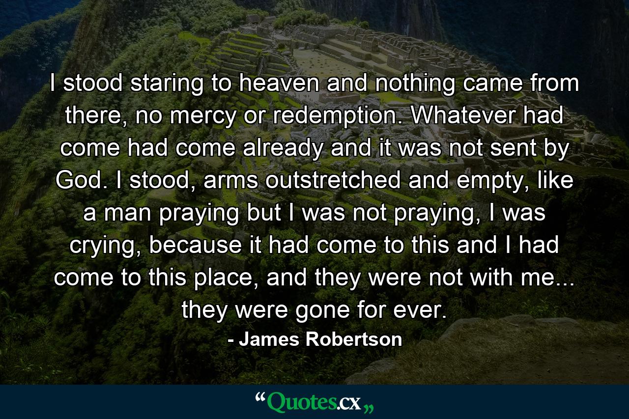 I stood staring to heaven and nothing came from there, no mercy or redemption. Whatever had come had come already and it was not sent by God. I stood, arms outstretched and empty, like a man praying but I was not praying, I was crying, because it had come to this and I had come to this place, and they were not with me... they were gone for ever. - Quote by James Robertson