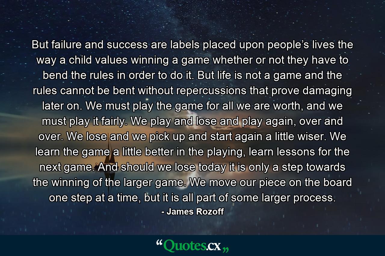 But failure and success are labels placed upon people’s lives the way a child values winning a game whether or not they have to bend the rules in order to do it. But life is not a game and the rules cannot be bent without repercussions that prove damaging later on. We must play the game for all we are worth, and we must play it fairly. We play and lose and play again, over and over. We lose and we pick up and start again a little wiser. We learn the game a little better in the playing, learn lessons for the next game. And should we lose today it is only a step towards the winning of the larger game. We move our piece on the board one step at a time, but it is all part of some larger process. - Quote by James Rozoff