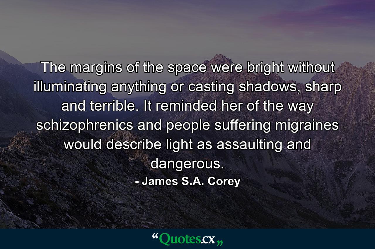 The margins of the space were bright without illuminating anything or casting shadows, sharp and terrible. It reminded her of the way schizophrenics and people suffering migraines would describe light as assaulting and dangerous. - Quote by James S.A. Corey