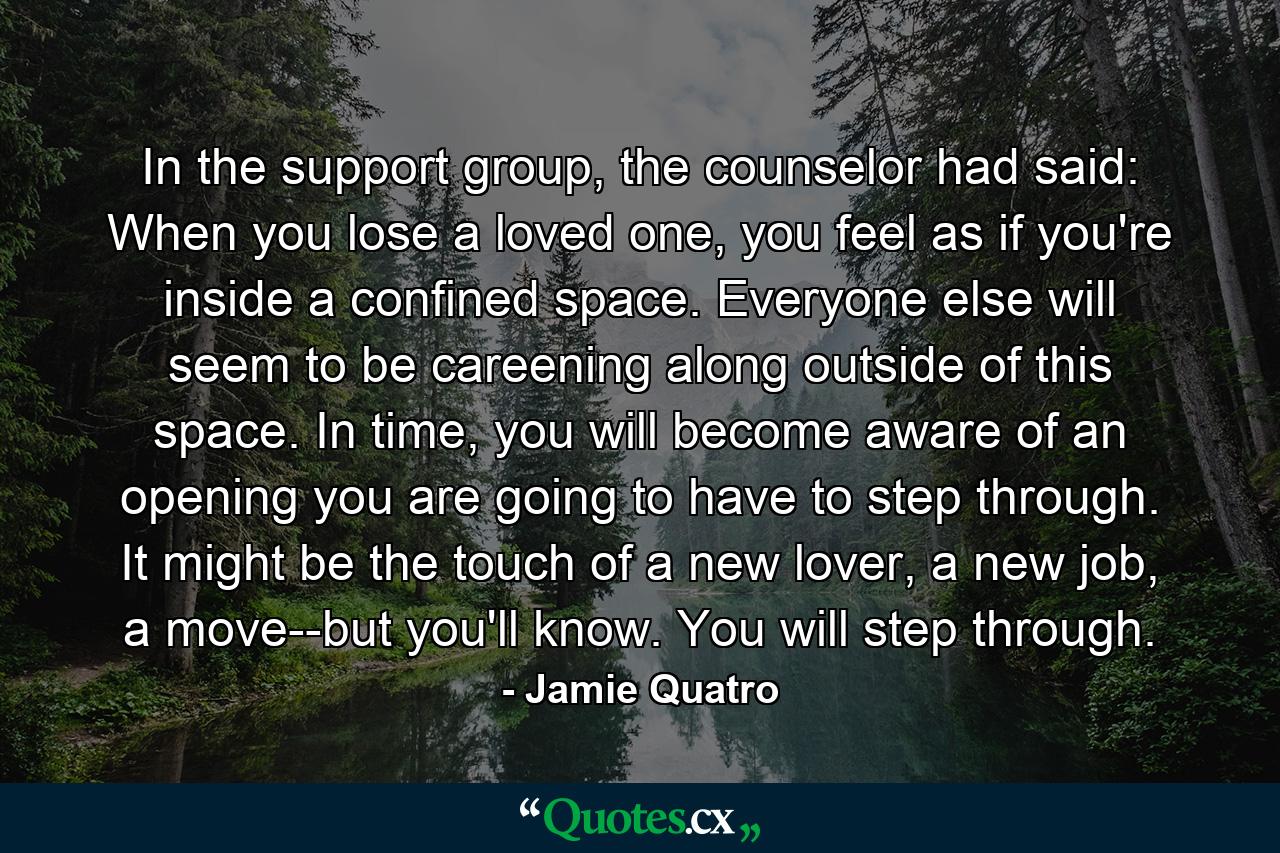 In the support group, the counselor had said: When you lose a loved one, you feel as if you're inside a confined space. Everyone else will seem to be careening along outside of this space. In time, you will become aware of an opening you are going to have to step through. It might be the touch of a new lover, a new job, a move--but you'll know. You will step through. - Quote by Jamie Quatro