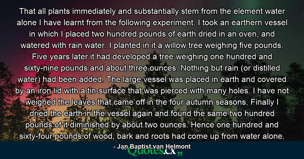 That all plants immediately and substantially stem from the element water alone I have learnt from the following experiment. I took an earthern vessel in which I placed two hundred pounds of earth dried in an oven, and watered with rain water. I planted in it a willow tree weighing five pounds. Five years later it had developed a tree weighing one hundred and sixty-nine pounds and about three ounces. Nothing but rain (or distilled water) had been added. The large vessel was placed in earth and covered by an iron lid with a tin-surface that was pierced with many holes. I have not weighed the leaves that came off in the four autumn seasons. Finally I dried the earth in the vessel again and found the same two hundred pounds of it diminished by about two ounces. Hence one hundred and sixty-four pounds of wood, bark and roots had come up from water alone. - Quote by Jan Baptist van Helmont