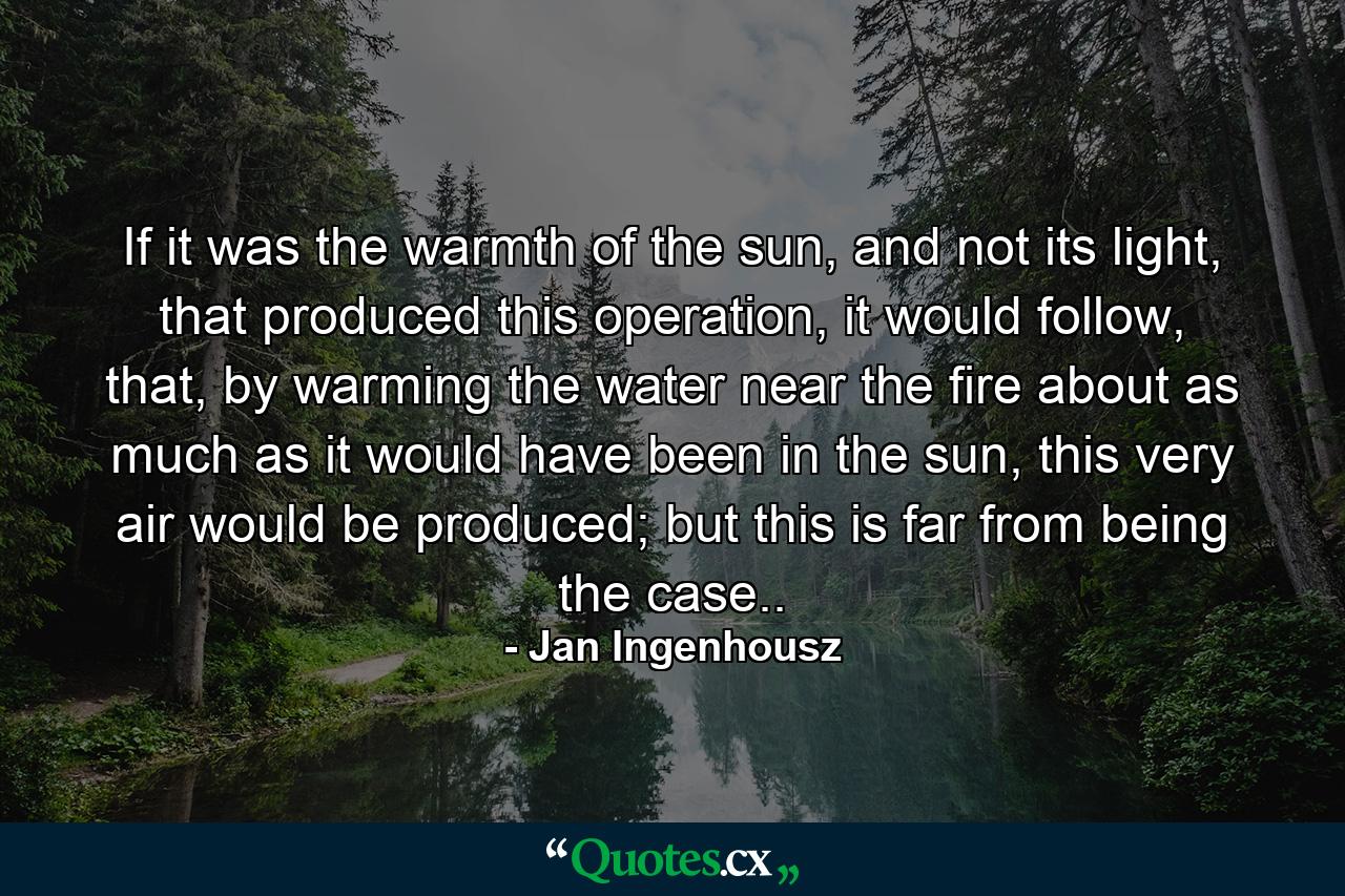 If it was the warmth of the sun, and not its light, that produced this operation, it would follow, that, by warming the water near the fire about as much as it would have been in the sun, this very air would be produced; but this is far from being the case.. - Quote by Jan Ingenhousz