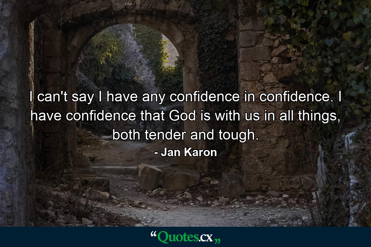 I can't say I have any confidence in confidence. I have confidence that God is with us in all things, both tender and tough. - Quote by Jan Karon