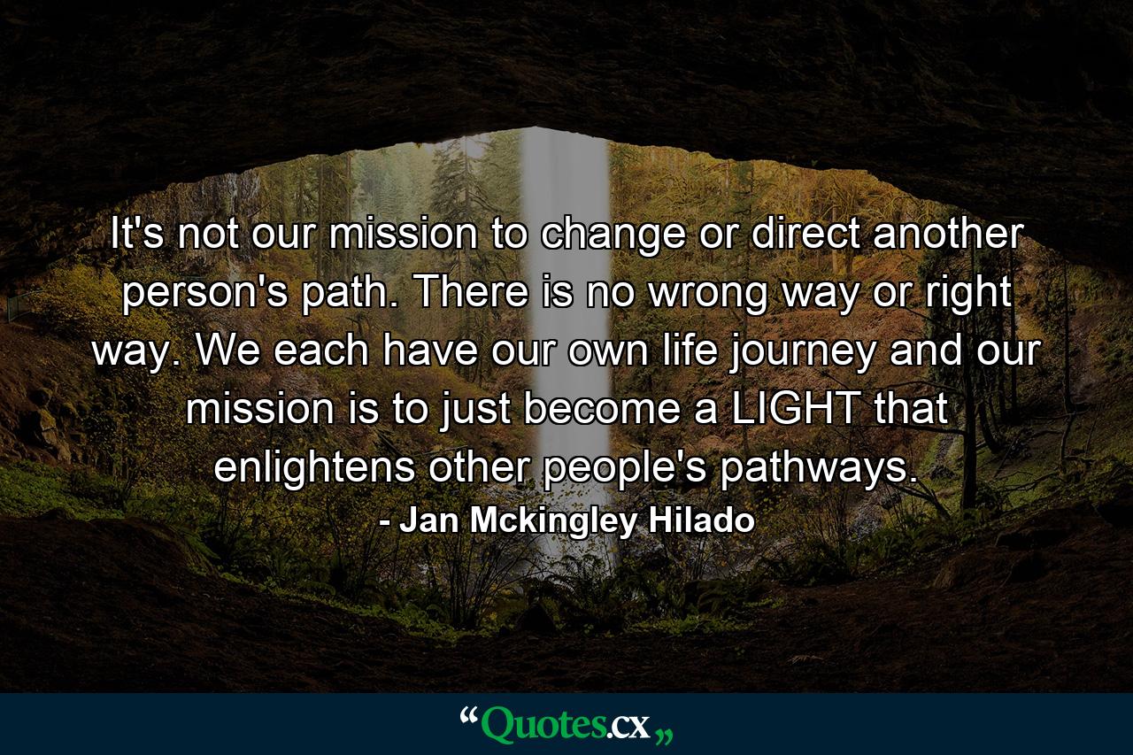 It's not our mission to change or direct another person's path. There is no wrong way or right way. We each have our own life journey and our mission is to just become a LIGHT that enlightens other people's pathways. - Quote by Jan Mckingley Hilado