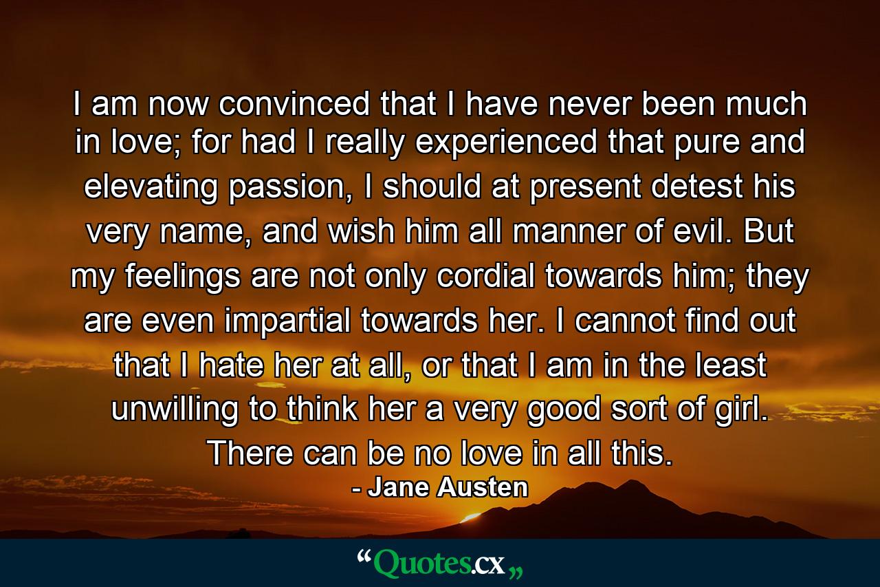 I am now convinced that I have never been much in love; for had I really experienced that pure and elevating passion, I should at present detest his very name, and wish him all manner of evil. But my feelings are not only cordial towards him; they are even impartial towards her. I cannot find out that I hate her at all, or that I am in the least unwilling to think her a very good sort of girl. There can be no love in all this. - Quote by Jane Austen