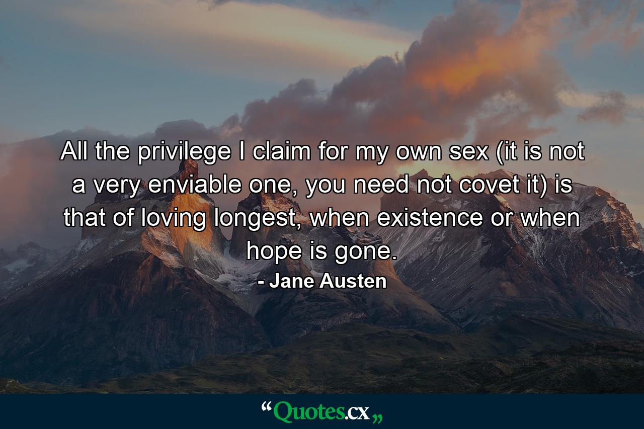 All the privilege I claim for my own sex (it is not a very enviable one, you need not covet it) is that of loving longest, when existence or when hope is gone. - Quote by Jane Austen