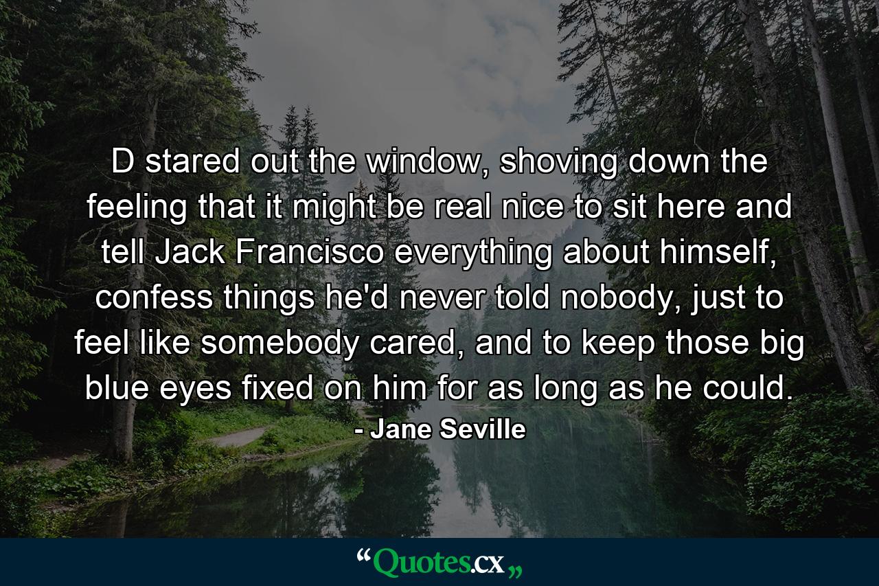 D stared out the window, shoving down the feeling that it might be real nice to sit here and tell Jack Francisco everything about himself, confess things he'd never told nobody, just to feel like somebody cared, and to keep those big blue eyes fixed on him for as long as he could. - Quote by Jane Seville