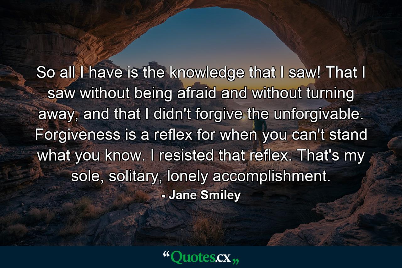 So all I have is the knowledge that I saw! That I saw without being afraid and without turning away, and that I didn't forgive the unforgivable. Forgiveness is a reflex for when you can't stand what you know. I resisted that reflex. That's my sole, solitary, lonely accomplishment. - Quote by Jane Smiley