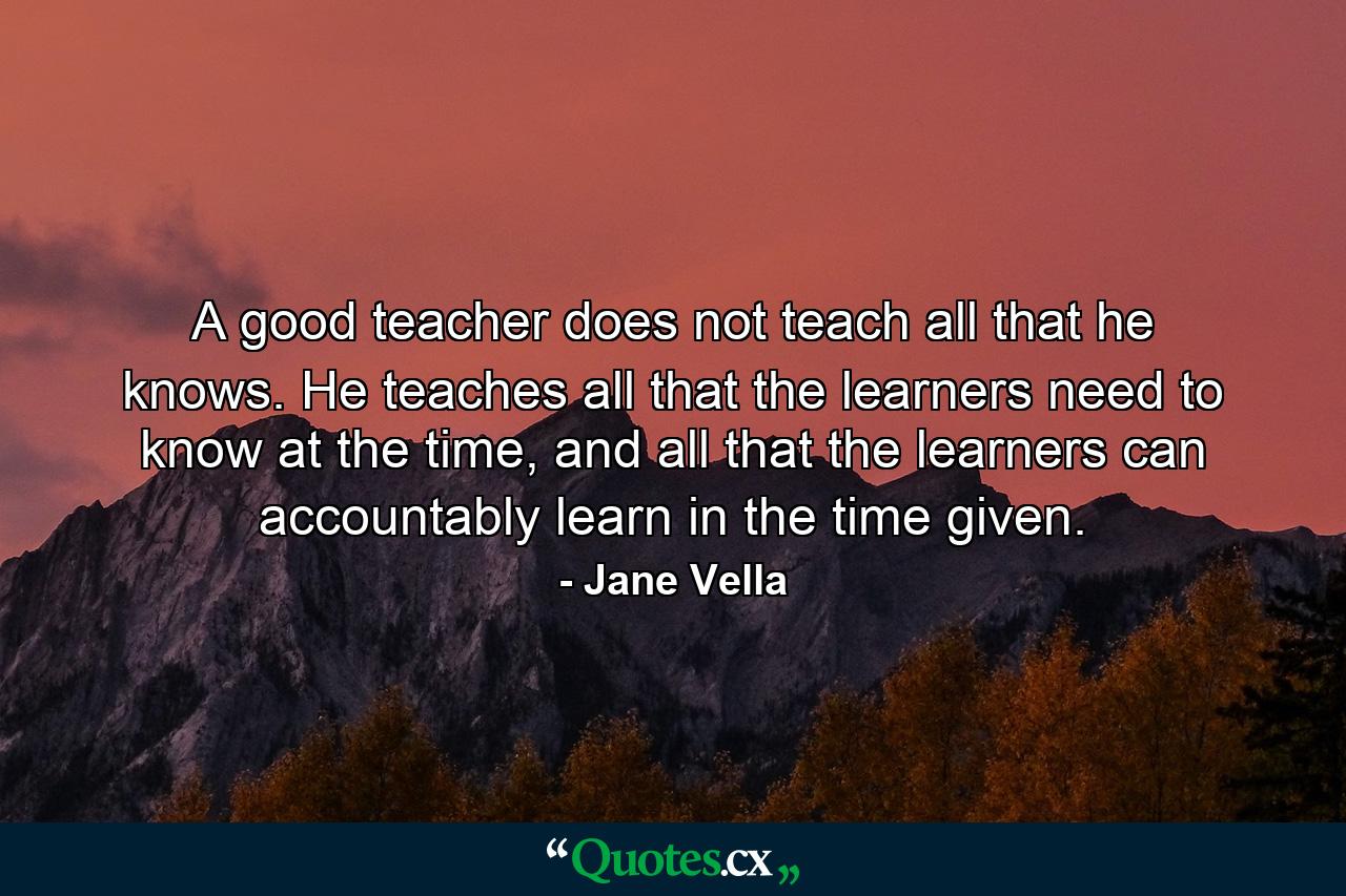 A good teacher does not teach all that he knows. He teaches all that the learners need to know at the time, and all that the learners can accountably learn in the time given. - Quote by Jane Vella