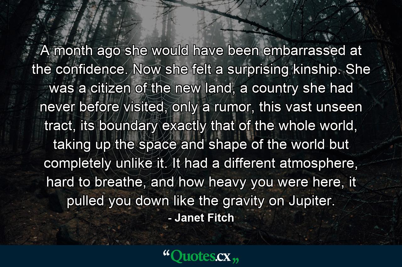 A month ago she would have been embarrassed at the confidence. Now she felt a surprising kinship. She was a citizen of the new land, a country she had never before visited, only a rumor, this vast unseen tract, its boundary exactly that of the whole world, taking up the space and shape of the world but completely unlike it. It had a different atmosphere, hard to breathe, and how heavy you were here, it pulled you down like the gravity on Jupiter. - Quote by Janet Fitch