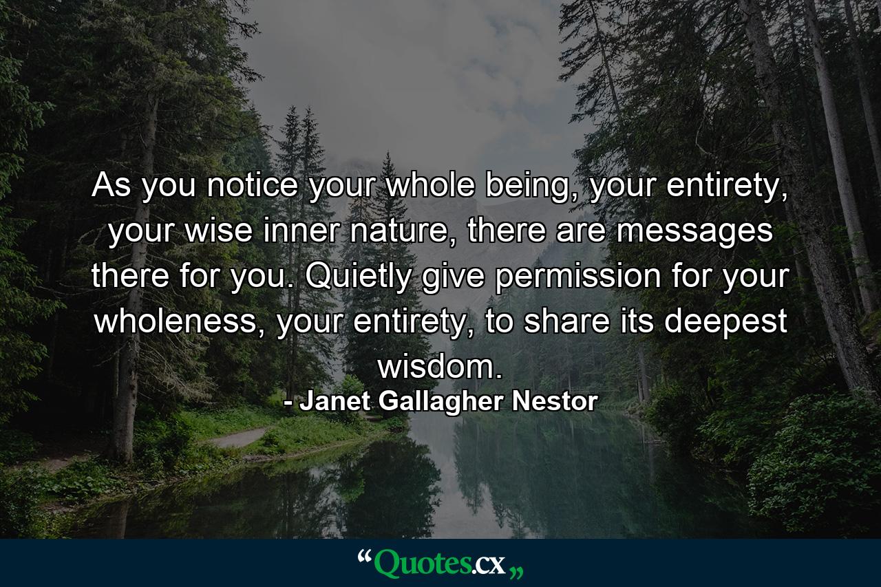 As you notice your whole being, your entirety, your wise inner nature, there are messages there for you. Quietly give permission for your wholeness, your entirety, to share its deepest wisdom. - Quote by Janet Gallagher Nestor