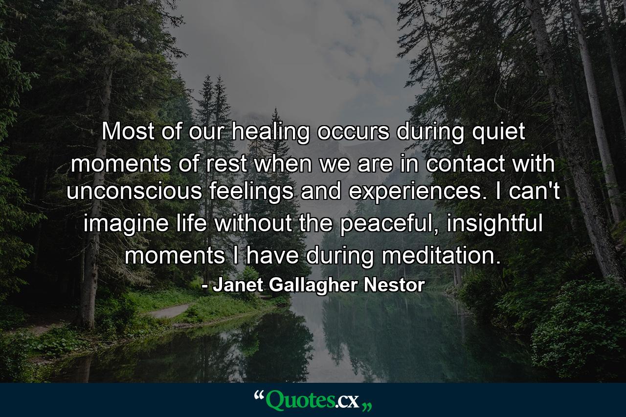 Most of our healing occurs during quiet moments of rest when we are in contact with unconscious feelings and experiences. I can't imagine life without the peaceful, insightful moments I have during meditation. - Quote by Janet Gallagher Nestor