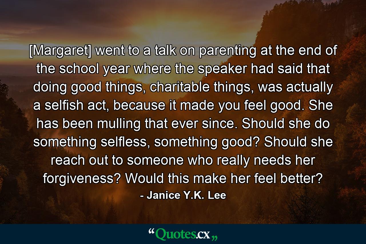 [Margaret] went to a talk on parenting at the end of the school year where the speaker had said that doing good things, charitable things, was actually a selfish act, because it made you feel good. She has been mulling that ever since. Should she do something selfless, something good? Should she reach out to someone who really needs her forgiveness? Would this make her feel better? - Quote by Janice Y.K. Lee