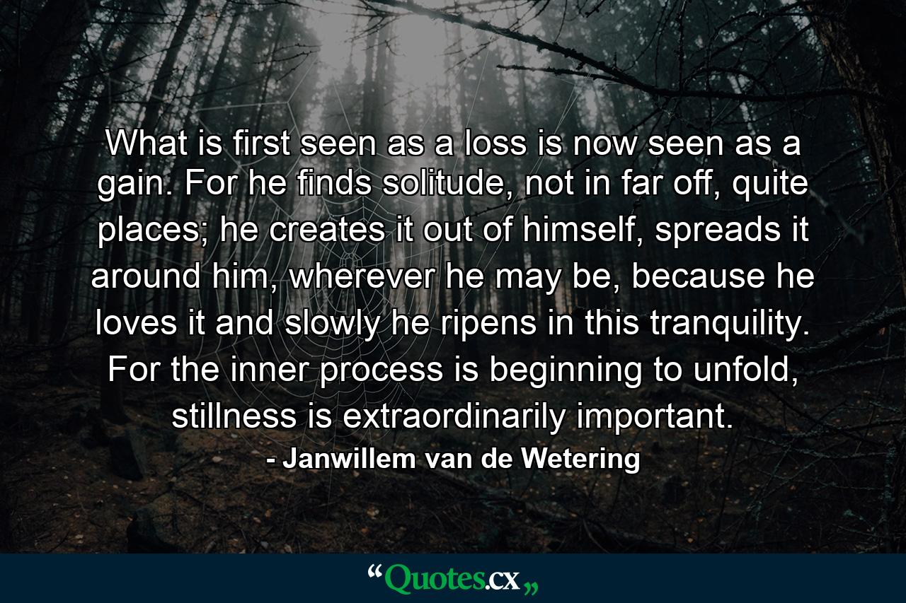 What is first seen as a loss is now seen as a gain. For he finds solitude, not in far off, quite places; he creates it out of himself, spreads it around him, wherever he may be, because he loves it and slowly he ripens in this tranquility. For the inner process is beginning to unfold, stillness is extraordinarily important. - Quote by Janwillem van de Wetering