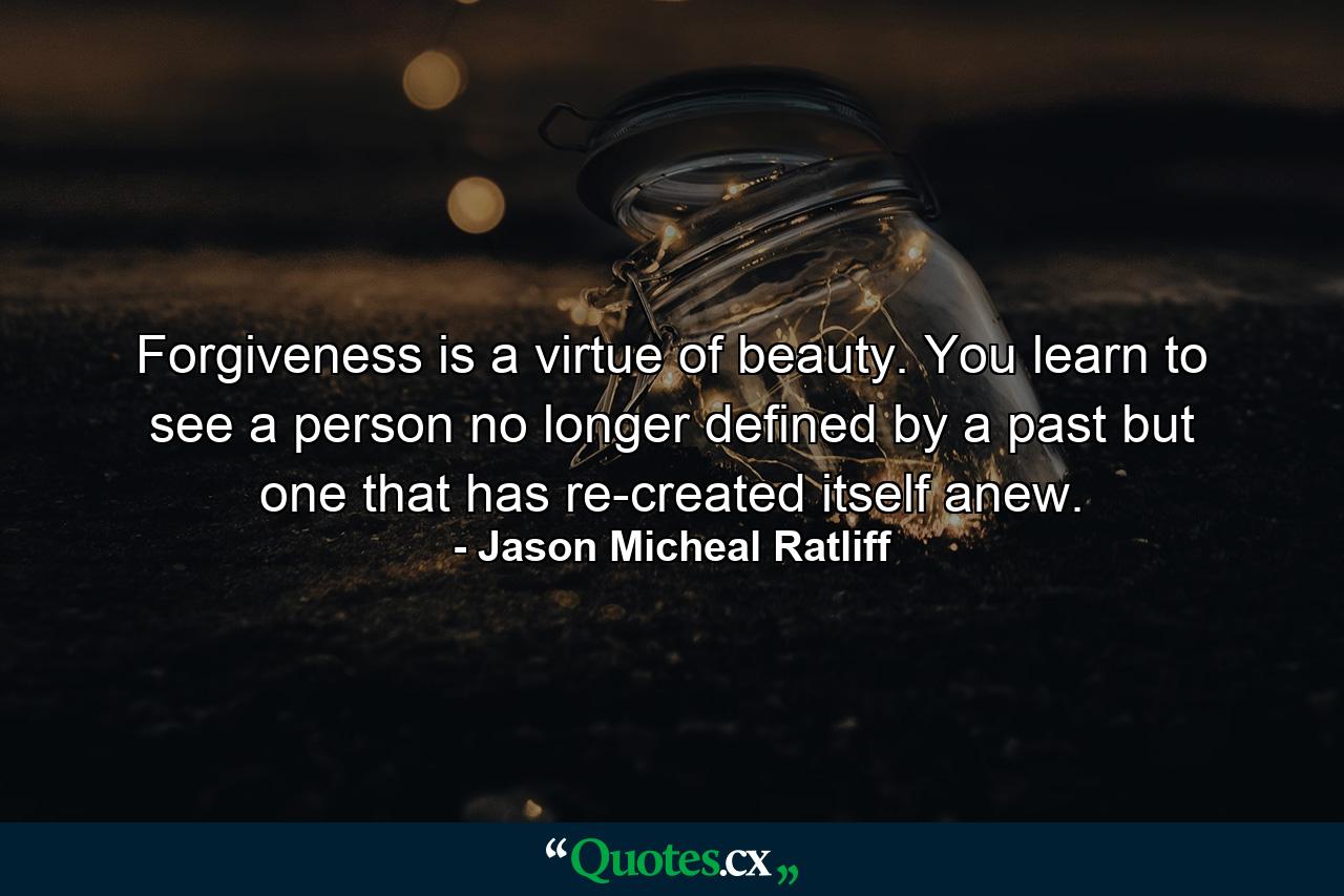 Forgiveness is a virtue of beauty. You learn to see a person no longer defined by a past but one that has re-created itself anew. - Quote by Jason Micheal Ratliff