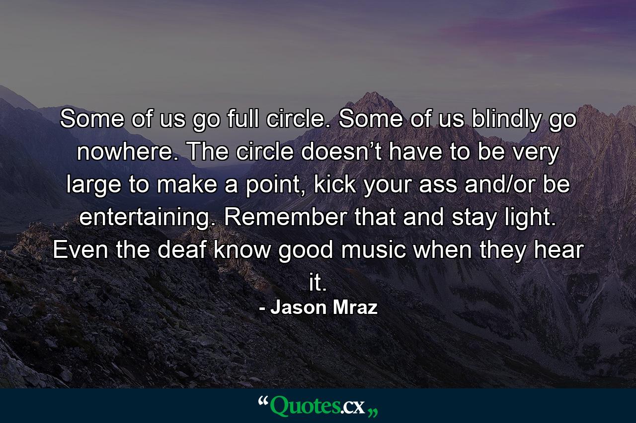 Some of us go full circle. Some of us blindly go nowhere. The circle doesn’t have to be very large to make a point, kick your ass and/or be entertaining. Remember that and stay light. Even the deaf know good music when they hear it. - Quote by Jason Mraz