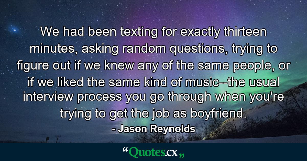 We had been texting for exactly thirteen minutes, asking random questions, trying to figure out if we knew any of the same people, or if we liked the same kind of music--the usual interview process you go through when you're trying to get the job as boyfriend. - Quote by Jason Reynolds