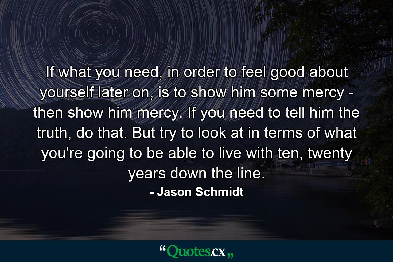 If what you need, in order to feel good about yourself later on, is to show him some mercy - then show him mercy. If you need to tell him the truth, do that. But try to look at in terms of what you're going to be able to live with ten, twenty years down the line. - Quote by Jason Schmidt