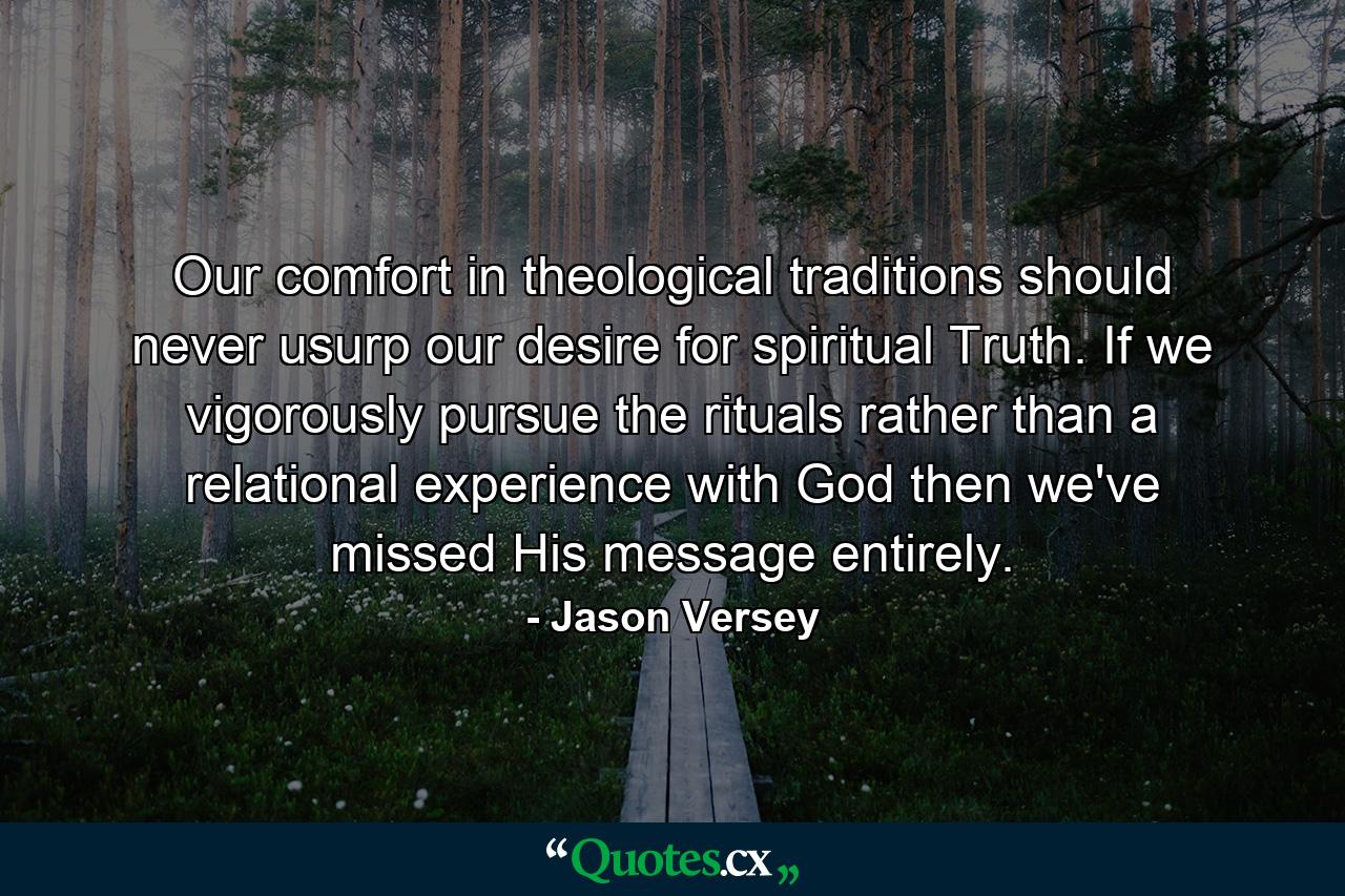 Our comfort in theological traditions should never usurp our desire for spiritual Truth. If we vigorously pursue the rituals rather than a relational experience with God then we've missed His message entirely. - Quote by Jason Versey