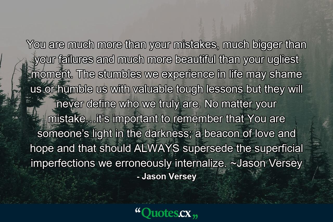 You are much more than your mistakes, much bigger than your failures and much more beautiful than your ugliest moment. The stumbles we experience in life may shame us or humble us with valuable tough lessons but they will never define who we truly are. No matter your mistake…it’s important to remember that You are someone’s light in the darkness; a beacon of love and hope and that should ALWAYS supersede the superficial imperfections we erroneously internalize. ~Jason Versey - Quote by Jason Versey