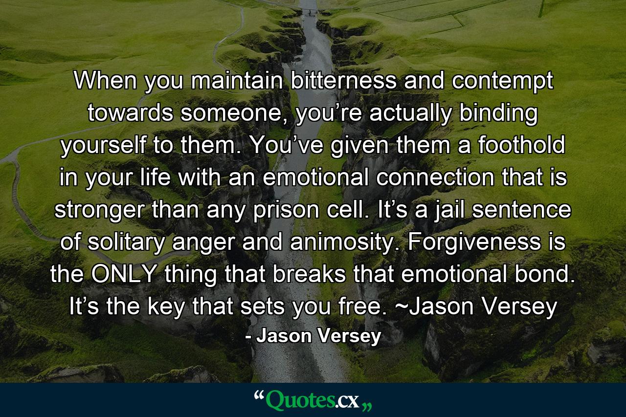 When you maintain bitterness and contempt towards someone, you’re actually binding yourself to them. You’ve given them a foothold in your life with an emotional connection that is stronger than any prison cell. It’s a jail sentence of solitary anger and animosity. Forgiveness is the ONLY thing that breaks that emotional bond. It’s the key that sets you free. ~Jason Versey - Quote by Jason Versey