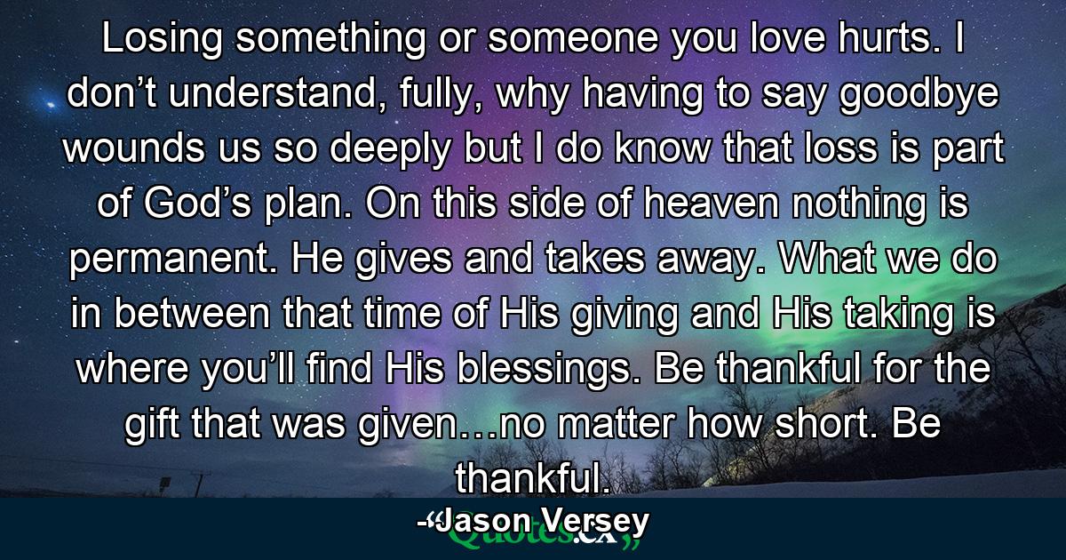 Losing something or someone you love hurts. I don’t understand, fully, why having to say goodbye wounds us so deeply but I do know that loss is part of God’s plan. On this side of heaven nothing is permanent. He gives and takes away. What we do in between that time of His giving and His taking is where you’ll find His blessings. Be thankful for the gift that was given…no matter how short. Be thankful. - Quote by Jason Versey