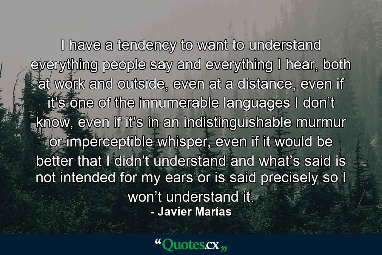 I have a tendency to want to understand everything people say and everything I hear, both at work and outside, even at a distance, even if it’s one of the innumerable languages I don’t know, even if it’s in an indistinguishable murmur or imperceptible whisper, even if it would be better that I didn’t understand and what’s said is not intended for my ears or is said precisely so I won’t understand it. - Quote by Javier Marías