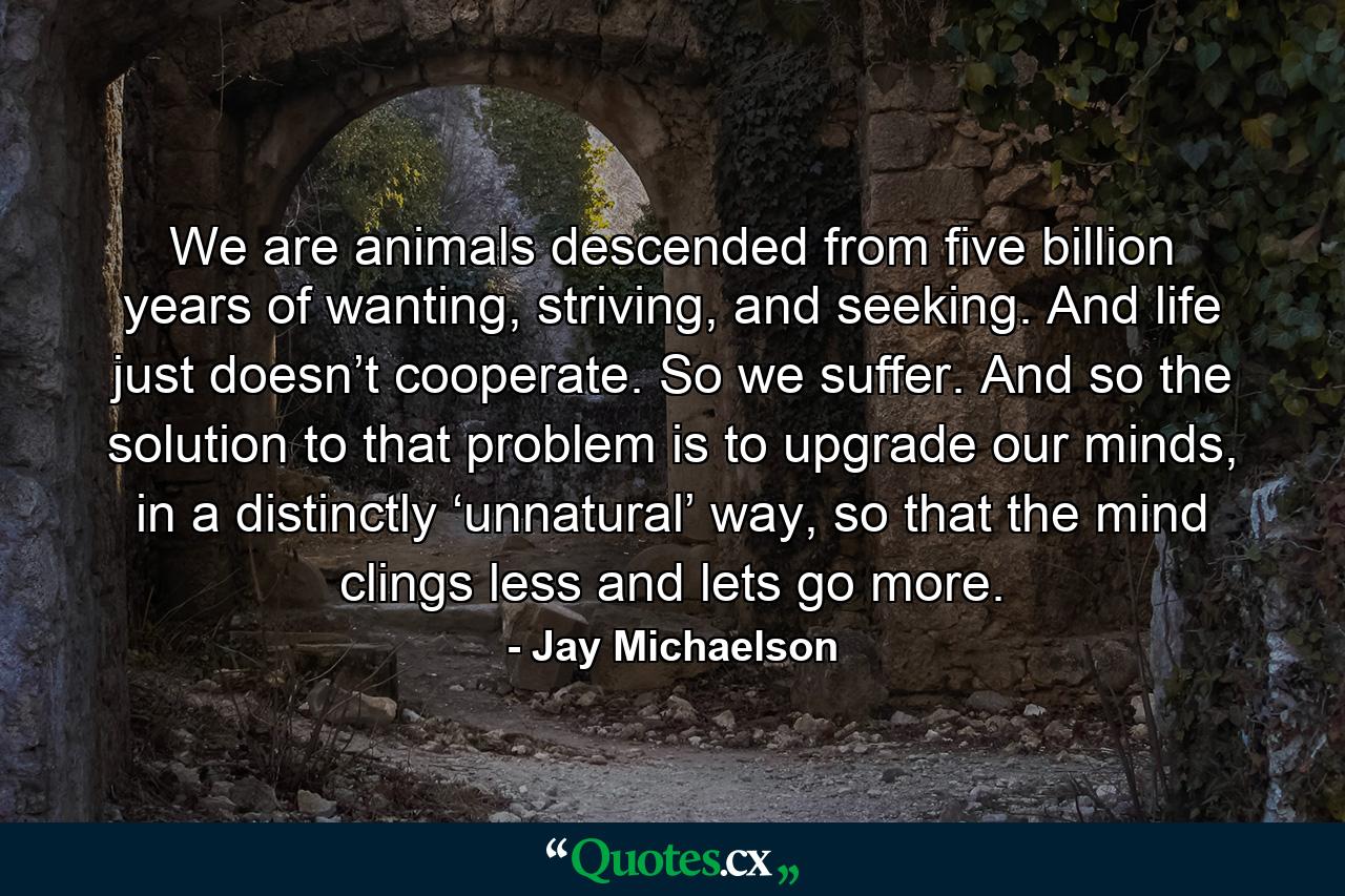 We are animals descended from five billion years of wanting, striving, and seeking. And life just doesn’t cooperate. So we suffer. And so the solution to that problem is to upgrade our minds, in a distinctly ‘unnatural’ way, so that the mind clings less and lets go more. - Quote by Jay Michaelson