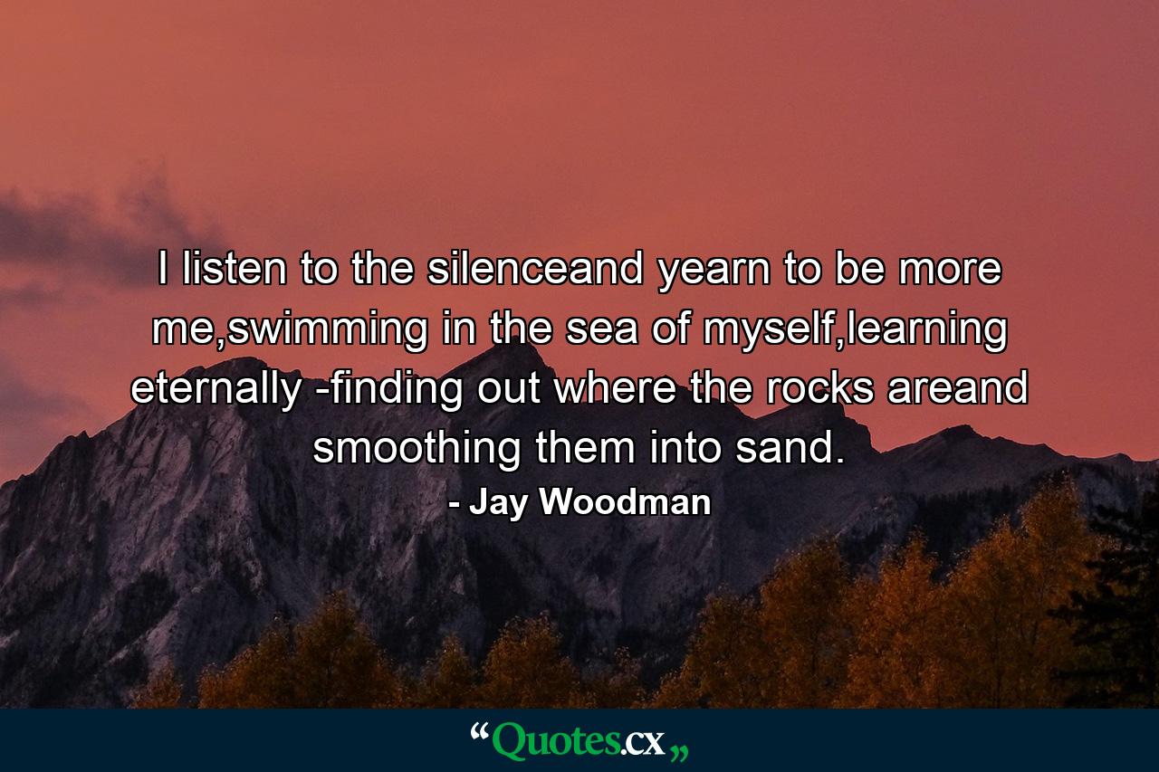 I listen to the silenceand yearn to be more me,swimming in the sea of myself,learning eternally -finding out where the rocks areand smoothing them into sand. - Quote by Jay Woodman