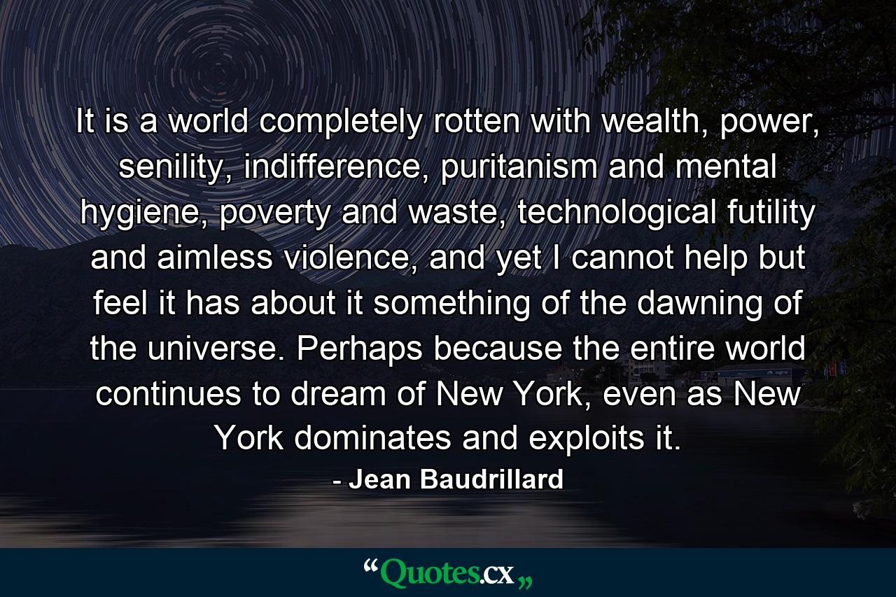 It is a world completely rotten with wealth, power, senility, indifference, puritanism and mental hygiene, poverty and waste, technological futility and aimless violence, and yet I cannot help but feel it has about it something of the dawning of the universe. Perhaps because the entire world continues to dream of New York, even as New York dominates and exploits it. - Quote by Jean Baudrillard