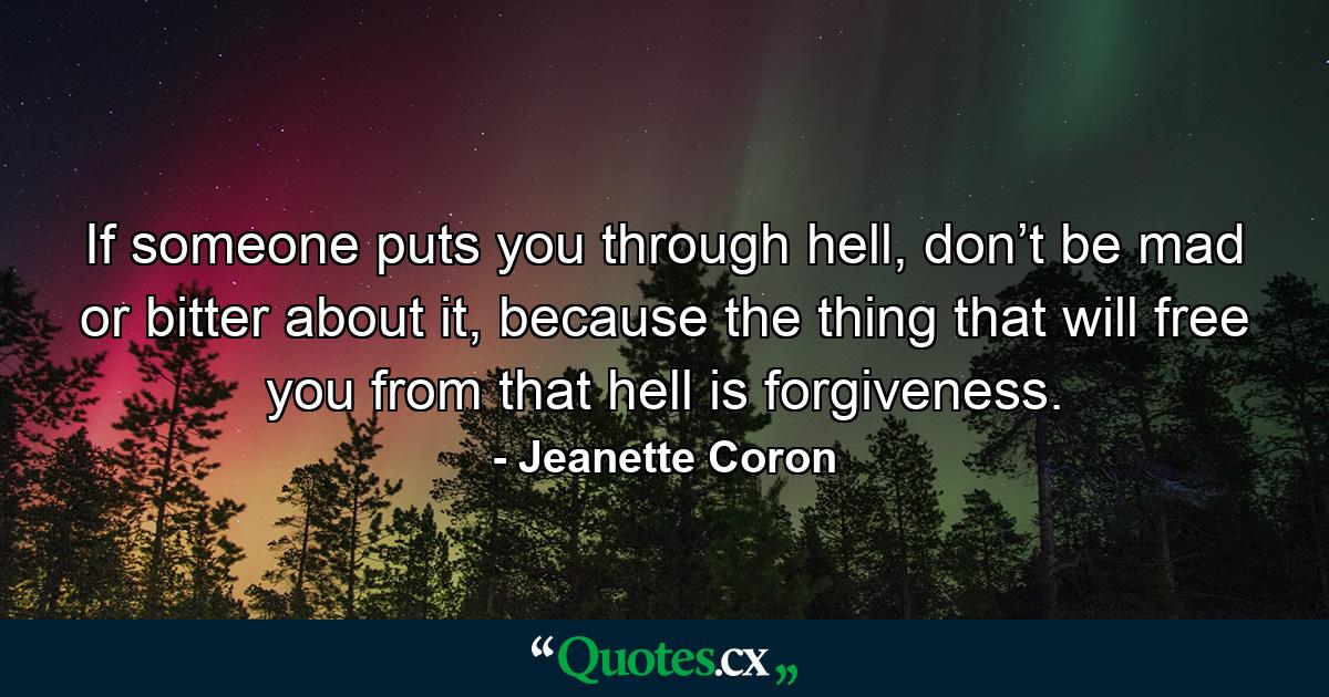 If someone puts you through hell, don’t be mad or bitter about it, because the thing that will free you from that hell is forgiveness. - Quote by Jeanette Coron