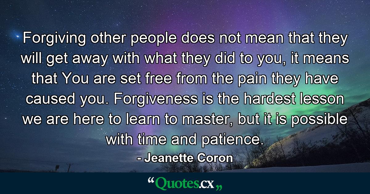 Forgiving other people does not mean that they will get away with what they did to you, it means that You are set free from the pain they have caused you. Forgiveness is the hardest lesson we are here to learn to master, but it is possible with time and patience. - Quote by Jeanette Coron