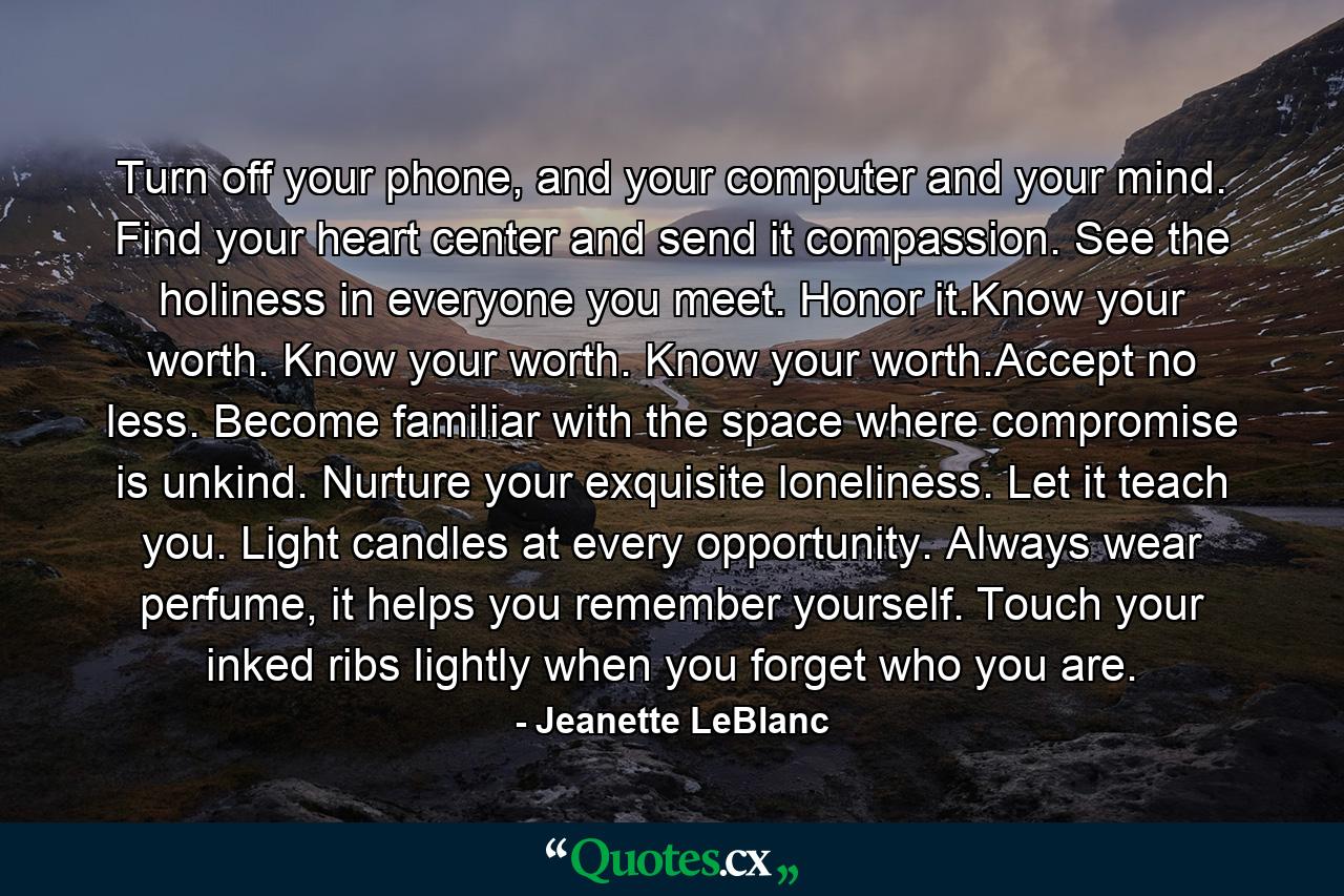 Turn off your phone, and your computer and your mind. Find your heart center and send it compassion. See the holiness in everyone you meet. Honor it.Know your worth. Know your worth. Know your worth.Accept no less. Become familiar with the space where compromise is unkind. Nurture your exquisite loneliness. Let it teach you. Light candles at every opportunity. Always wear perfume, it helps you remember yourself. Touch your inked ribs lightly when you forget who you are. - Quote by Jeanette LeBlanc