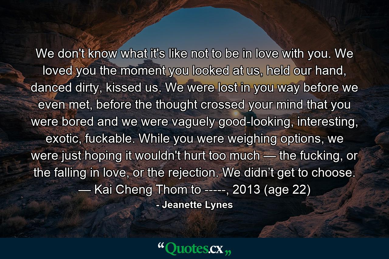 We don't know what it's like not to be in love with you. We loved you the moment you looked at us, held our hand, danced dirty, kissed us. We were lost in you way before we even met, before the thought crossed your mind that you were bored and we were vaguely good-looking, interesting, exotic, fuckable. While you were weighing options, we were just hoping it wouldn't hurt too much — the fucking, or the falling in love, or the rejection. We didn’t get to choose. — Kai Cheng Thom to -----, 2013 (age 22) - Quote by Jeanette Lynes