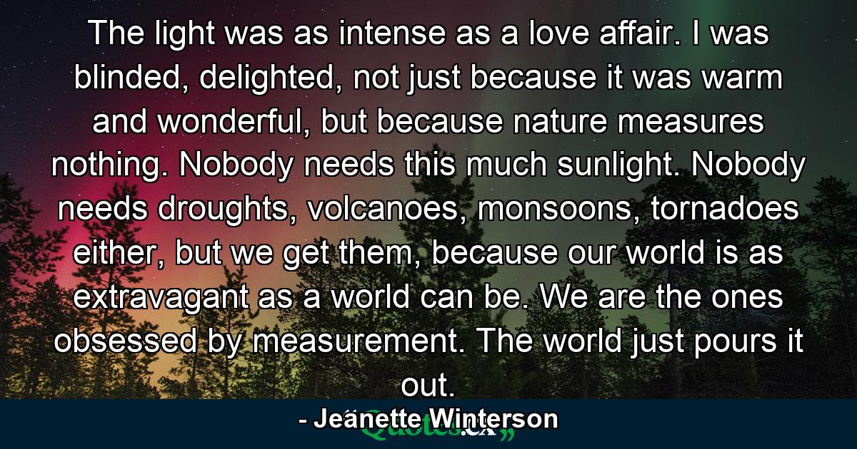 The light was as intense as a love affair. I was blinded, delighted, not just because it was warm and wonderful, but because nature measures nothing. Nobody needs this much sunlight. Nobody needs droughts, volcanoes, monsoons, tornadoes either, but we get them, because our world is as extravagant as a world can be. We are the ones obsessed by measurement. The world just pours it out. - Quote by Jeanette Winterson