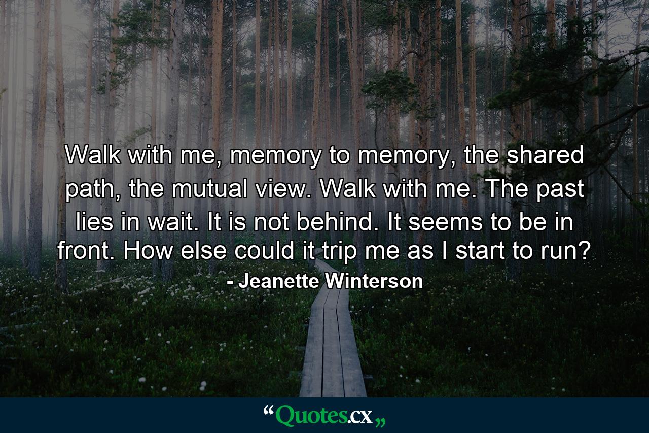 Walk with me, memory to memory, the shared path, the mutual view. Walk with me. The past lies in wait. It is not behind. It seems to be in front. How else could it trip me as I start to run? - Quote by Jeanette Winterson