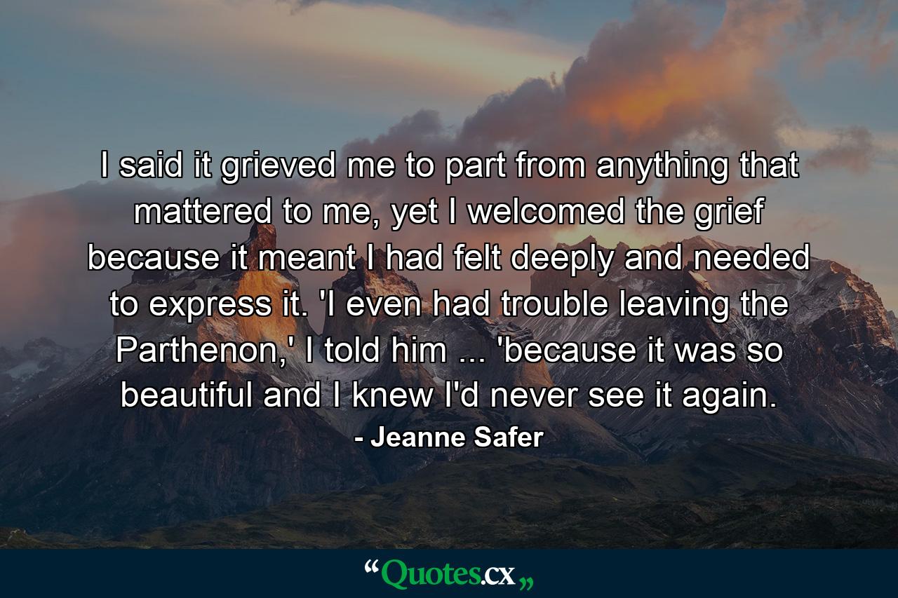 I said it grieved me to part from anything that mattered to me, yet I welcomed the grief because it meant I had felt deeply and needed to express it. 'I even had trouble leaving the Parthenon,' I told him ... 'because it was so beautiful and I knew I'd never see it again. - Quote by Jeanne Safer